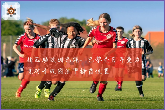 梅西助攻姆巴佩，巴黎圣日耳曼力克对手巩固法甲榜首位置