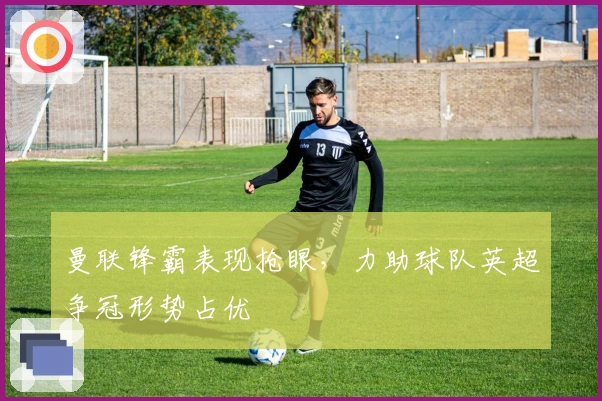 曼联锋霸表现抢眼，力助球队英超争冠形势占优