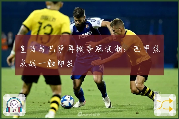 皇马与巴萨再掀争冠浪潮，西甲焦点战一触即发