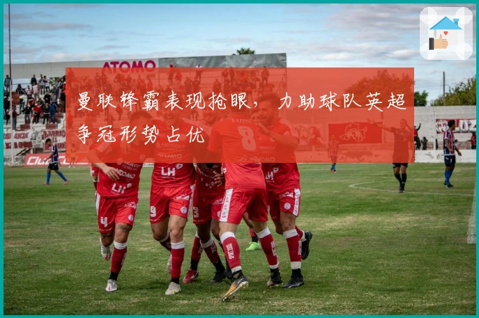 曼联锋霸表现抢眼，力助球队英超争冠形势占优