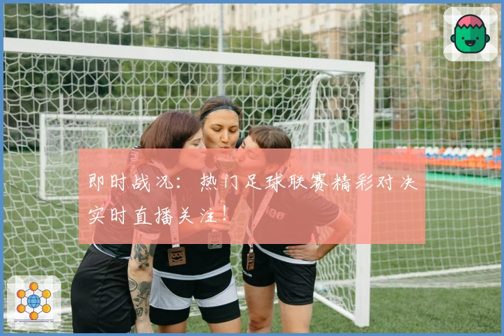 即时战况：热门足球联赛精彩对决实时直播关注！