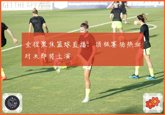 全程聚焦篮球直播：顶级赛场热血对决即将上演