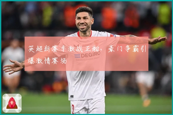 英超新赛季激战正酣，豪门争霸引爆激情赛场