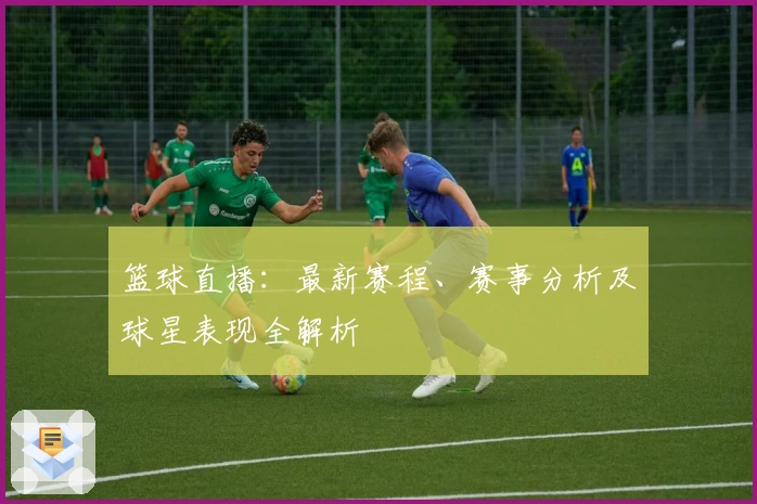 篮球直播：最新赛程、赛事分析及球星表现全解析