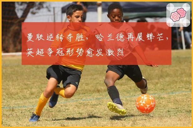 曼联逆转夺胜，哈兰德再展锋芒，英超争冠形势愈发激烈