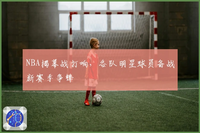 NBA揭幕战打响，各队明星球员备战新赛季争锋