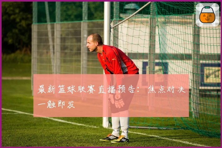 最新篮球联赛直播预告：焦点对决一触即发