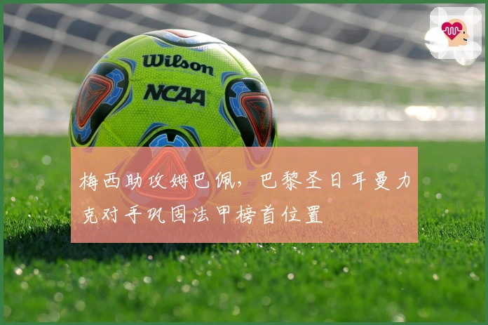 梅西助攻姆巴佩，巴黎圣日耳曼力克对手巩固法甲榜首位置