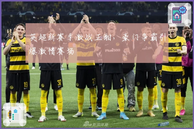 英超新赛季激战正酣，豪门争霸引爆激情赛场