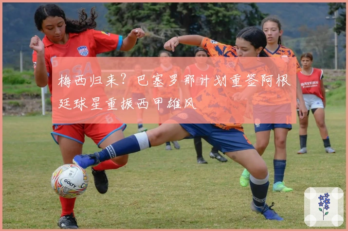 梅西归来？巴塞罗那计划重签阿根廷球星重振西甲雄风