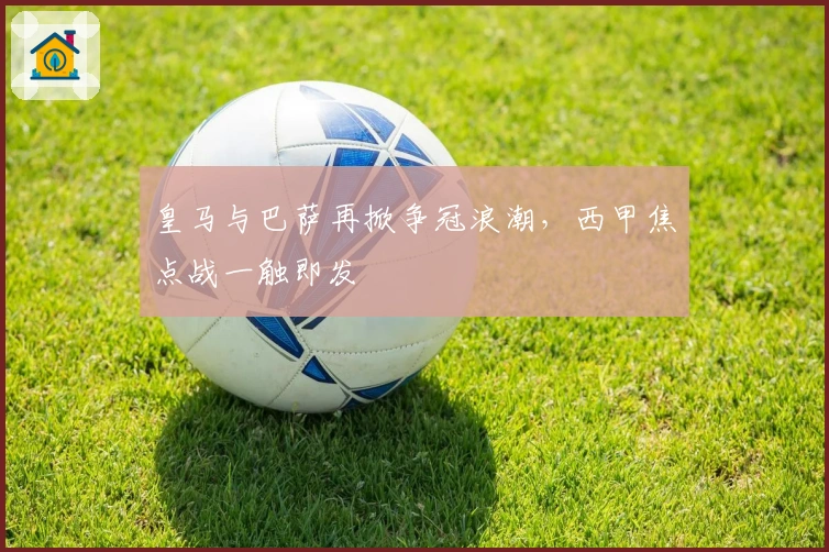 皇马与巴萨再掀争冠浪潮，西甲焦点战一触即发