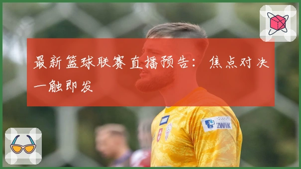 最新篮球联赛直播预告：焦点对决一触即发